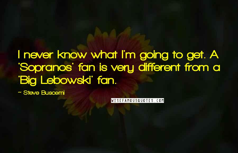 Steve Buscemi Quotes: I never know what I'm going to get. A 'Sopranos' fan is very different from a 'Big Lebowski' fan.