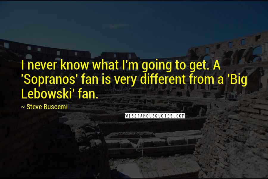 Steve Buscemi Quotes: I never know what I'm going to get. A 'Sopranos' fan is very different from a 'Big Lebowski' fan.