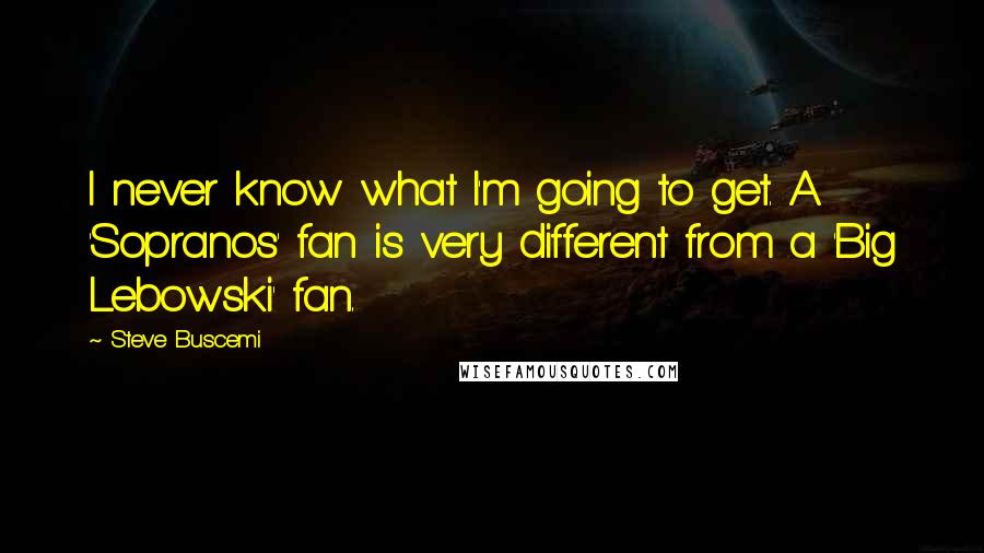 Steve Buscemi Quotes: I never know what I'm going to get. A 'Sopranos' fan is very different from a 'Big Lebowski' fan.