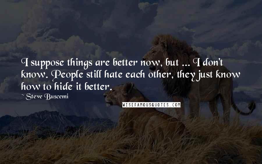 Steve Buscemi Quotes: I suppose things are better now, but ... I don't know. People still hate each other, they just know how to hide it better.