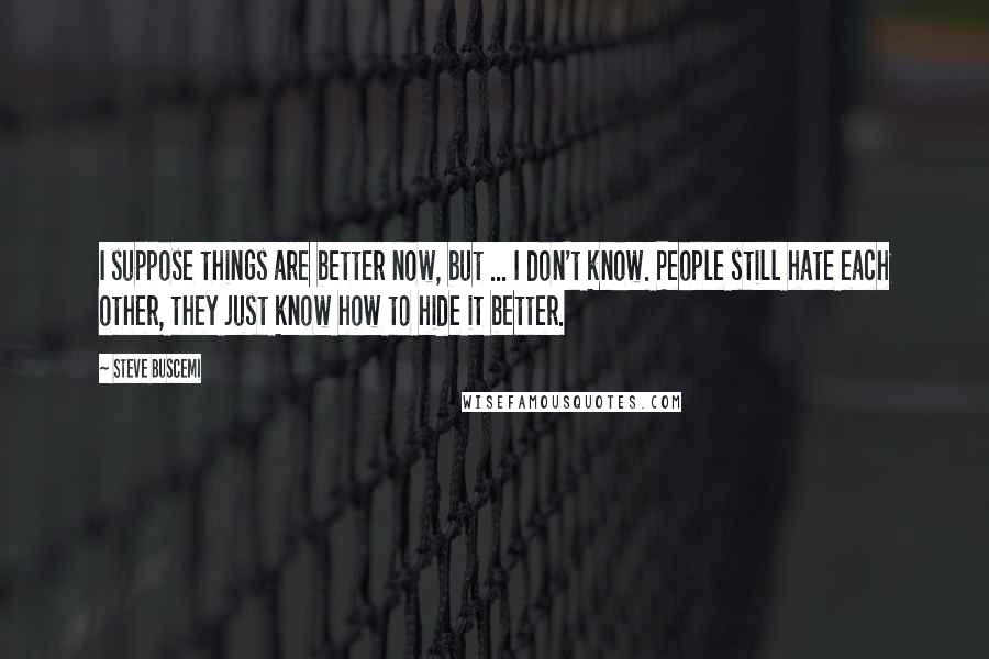 Steve Buscemi Quotes: I suppose things are better now, but ... I don't know. People still hate each other, they just know how to hide it better.