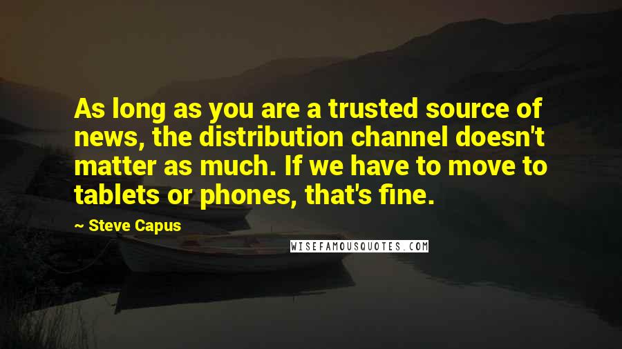 Steve Capus Quotes: As long as you are a trusted source of news, the distribution channel doesn't matter as much. If we have to move to tablets or phones, that's fine.