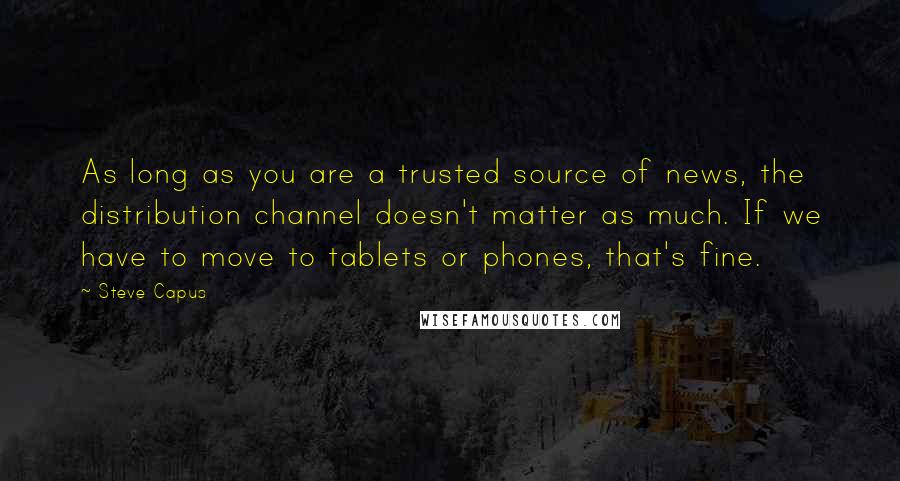 Steve Capus Quotes: As long as you are a trusted source of news, the distribution channel doesn't matter as much. If we have to move to tablets or phones, that's fine.