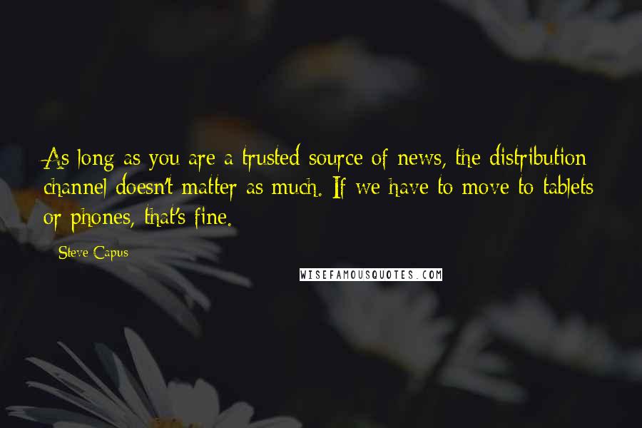 Steve Capus Quotes: As long as you are a trusted source of news, the distribution channel doesn't matter as much. If we have to move to tablets or phones, that's fine.