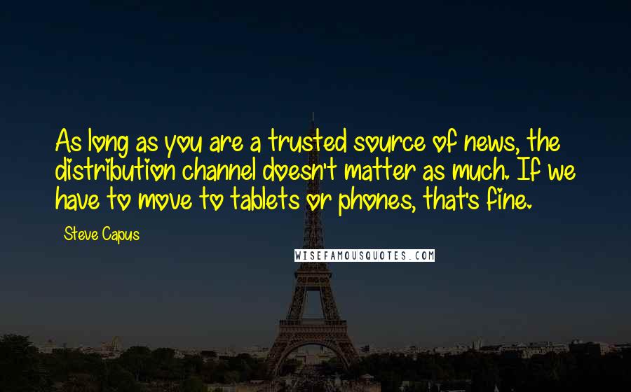 Steve Capus Quotes: As long as you are a trusted source of news, the distribution channel doesn't matter as much. If we have to move to tablets or phones, that's fine.