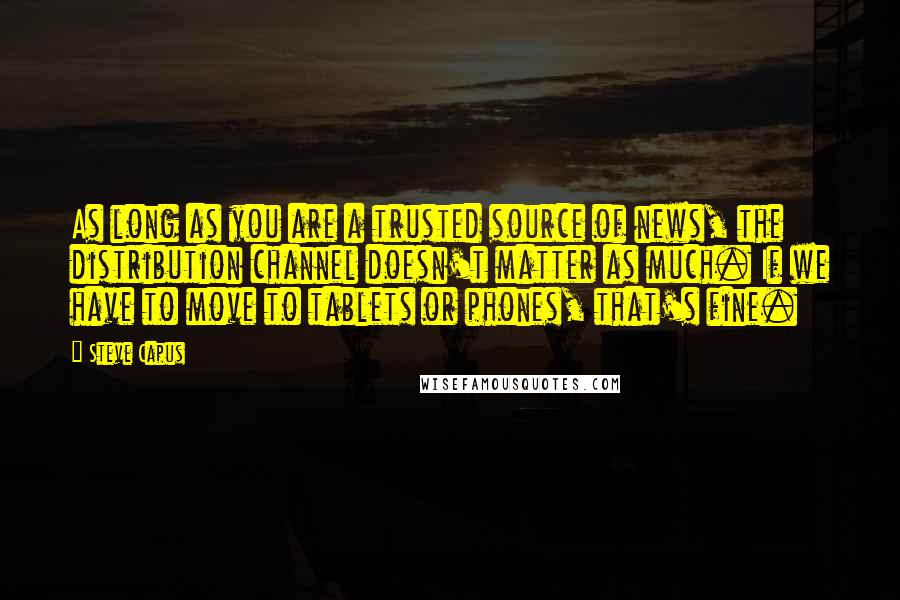 Steve Capus Quotes: As long as you are a trusted source of news, the distribution channel doesn't matter as much. If we have to move to tablets or phones, that's fine.
