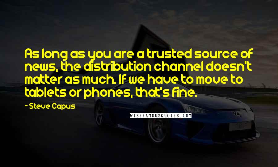 Steve Capus Quotes: As long as you are a trusted source of news, the distribution channel doesn't matter as much. If we have to move to tablets or phones, that's fine.