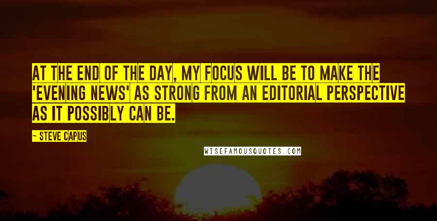 Steve Capus Quotes: At the end of the day, my focus will be to make the 'Evening News' as strong from an editorial perspective as it possibly can be.