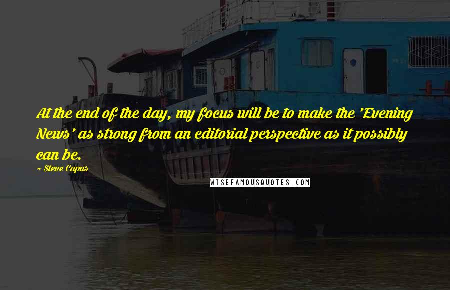 Steve Capus Quotes: At the end of the day, my focus will be to make the 'Evening News' as strong from an editorial perspective as it possibly can be.