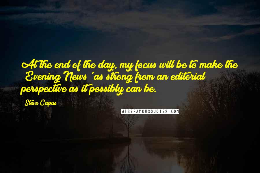 Steve Capus Quotes: At the end of the day, my focus will be to make the 'Evening News' as strong from an editorial perspective as it possibly can be.