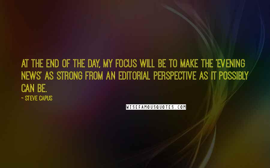 Steve Capus Quotes: At the end of the day, my focus will be to make the 'Evening News' as strong from an editorial perspective as it possibly can be.