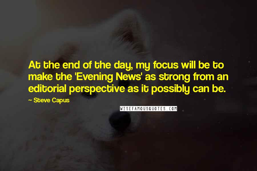 Steve Capus Quotes: At the end of the day, my focus will be to make the 'Evening News' as strong from an editorial perspective as it possibly can be.