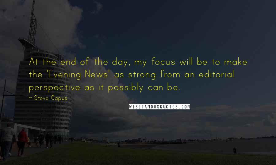 Steve Capus Quotes: At the end of the day, my focus will be to make the 'Evening News' as strong from an editorial perspective as it possibly can be.