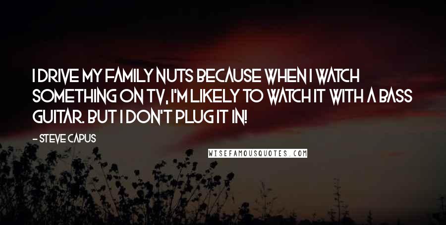 Steve Capus Quotes: I drive my family nuts because when I watch something on TV, I'm likely to watch it with a bass guitar. But I don't plug it in!