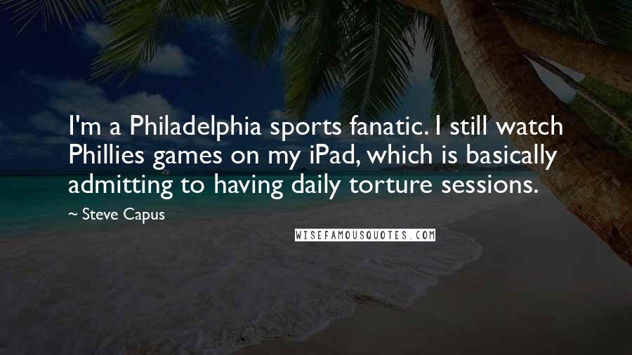 Steve Capus Quotes: I'm a Philadelphia sports fanatic. I still watch Phillies games on my iPad, which is basically admitting to having daily torture sessions.