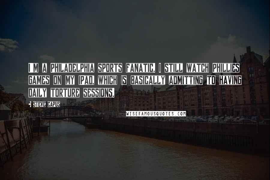 Steve Capus Quotes: I'm a Philadelphia sports fanatic. I still watch Phillies games on my iPad, which is basically admitting to having daily torture sessions.