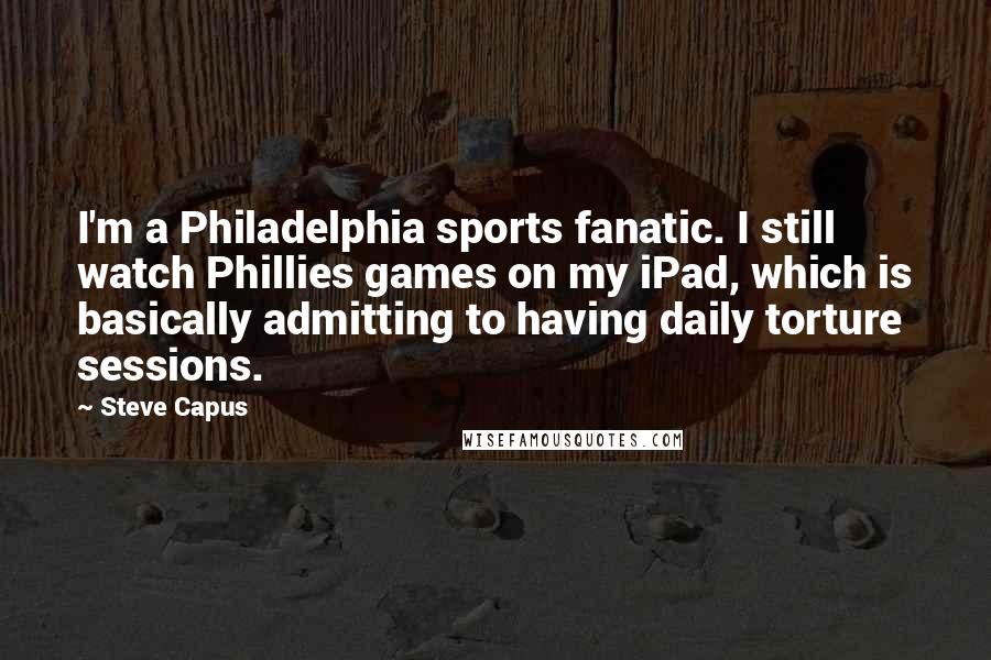 Steve Capus Quotes: I'm a Philadelphia sports fanatic. I still watch Phillies games on my iPad, which is basically admitting to having daily torture sessions.