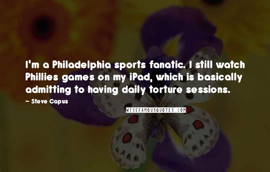 Steve Capus Quotes: I'm a Philadelphia sports fanatic. I still watch Phillies games on my iPad, which is basically admitting to having daily torture sessions.