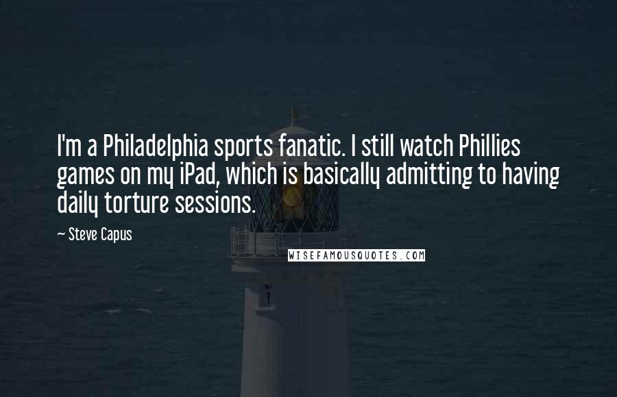 Steve Capus Quotes: I'm a Philadelphia sports fanatic. I still watch Phillies games on my iPad, which is basically admitting to having daily torture sessions.
