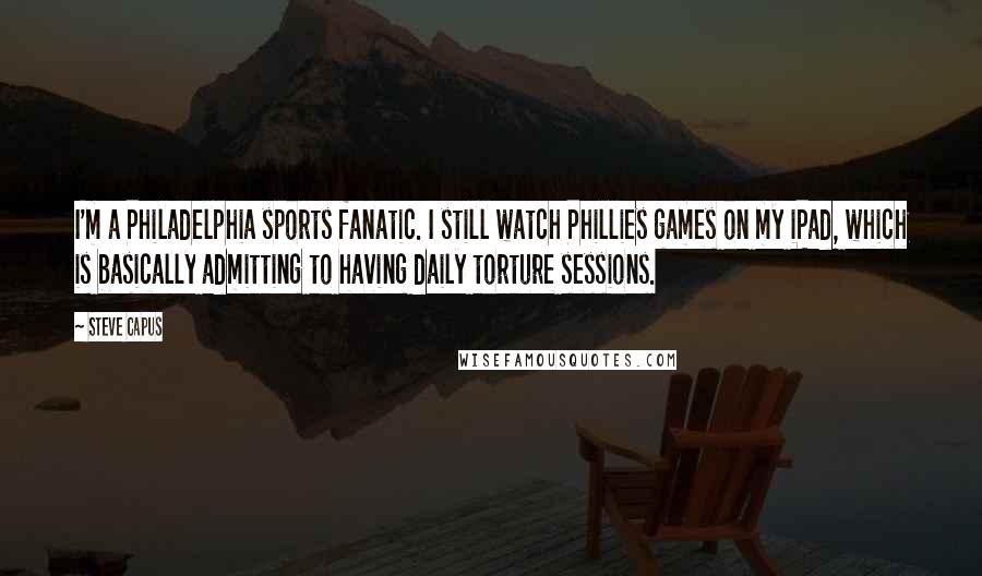 Steve Capus Quotes: I'm a Philadelphia sports fanatic. I still watch Phillies games on my iPad, which is basically admitting to having daily torture sessions.