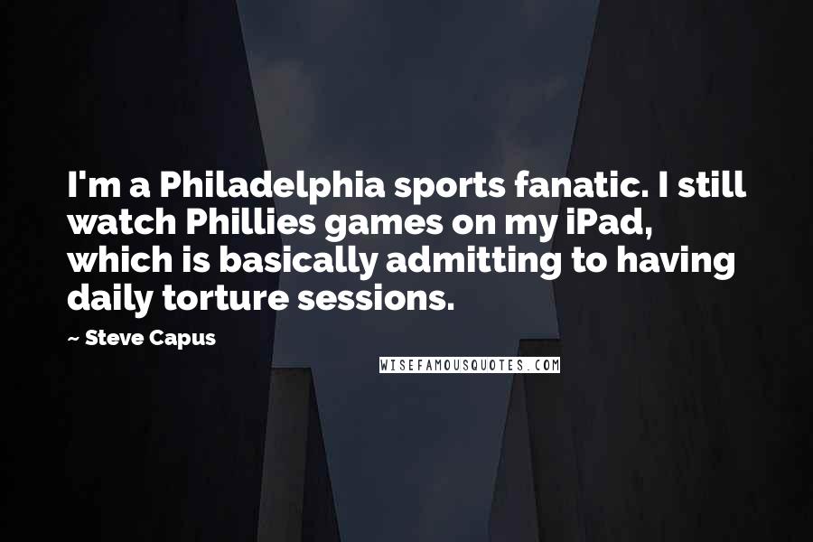 Steve Capus Quotes: I'm a Philadelphia sports fanatic. I still watch Phillies games on my iPad, which is basically admitting to having daily torture sessions.