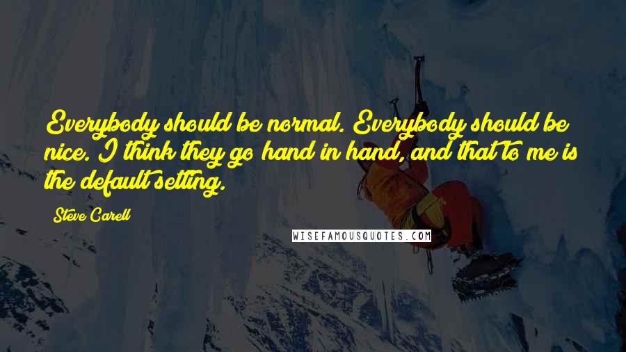 Steve Carell Quotes: Everybody should be normal. Everybody should be nice. I think they go hand in hand, and that to me is the default setting.