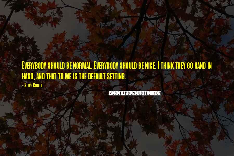 Steve Carell Quotes: Everybody should be normal. Everybody should be nice. I think they go hand in hand, and that to me is the default setting.