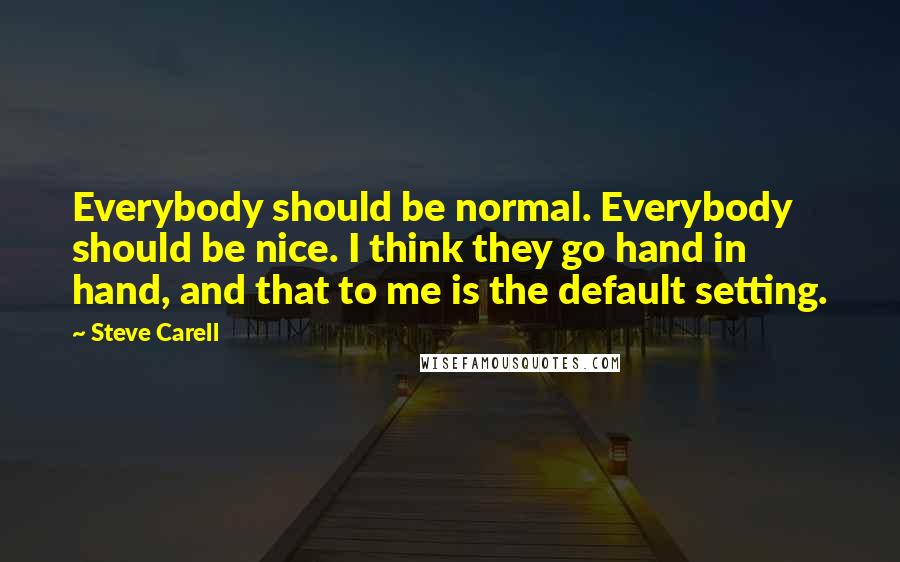 Steve Carell Quotes: Everybody should be normal. Everybody should be nice. I think they go hand in hand, and that to me is the default setting.