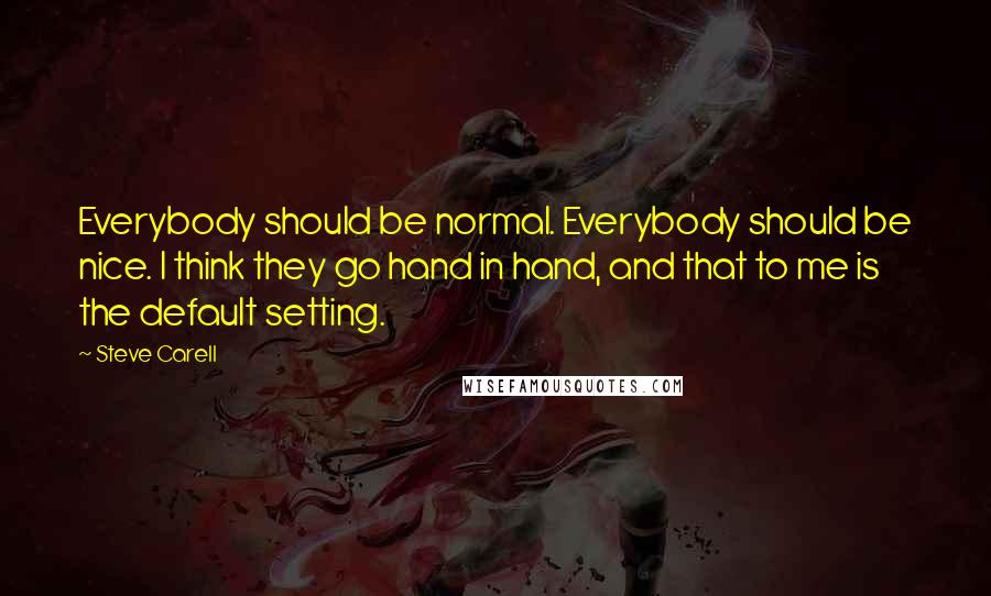 Steve Carell Quotes: Everybody should be normal. Everybody should be nice. I think they go hand in hand, and that to me is the default setting.