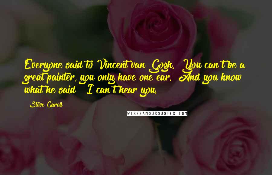 Steve Carell Quotes: Everyone said to Vincent van Gogh, "You can't be a great painter, you only have one ear." And you know what he said? "I can't hear you.