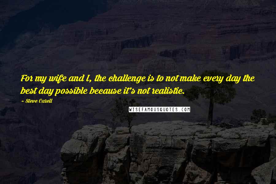 Steve Carell Quotes: For my wife and I, the challenge is to not make every day the best day possible because it's not realistic.