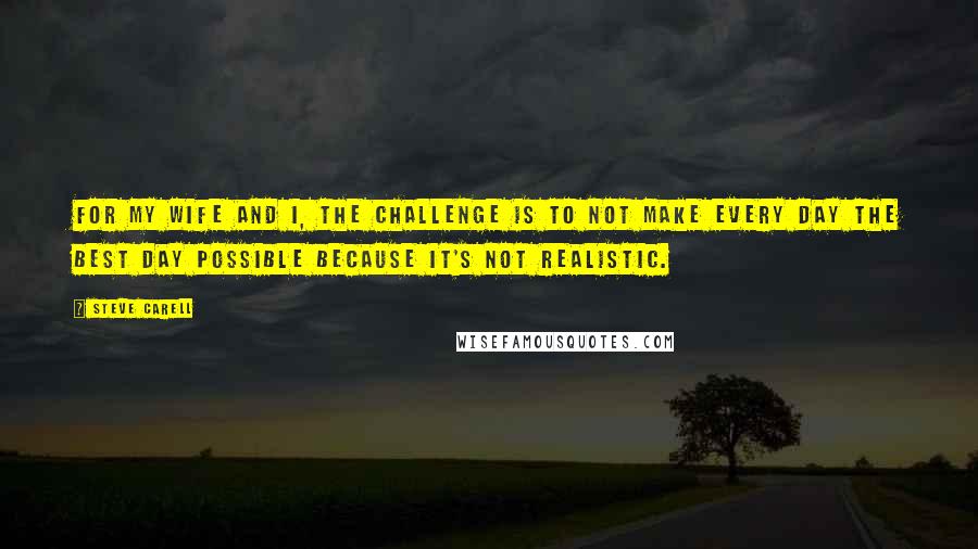 Steve Carell Quotes: For my wife and I, the challenge is to not make every day the best day possible because it's not realistic.