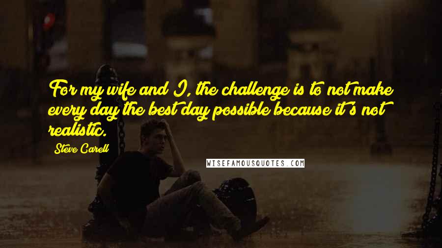 Steve Carell Quotes: For my wife and I, the challenge is to not make every day the best day possible because it's not realistic.