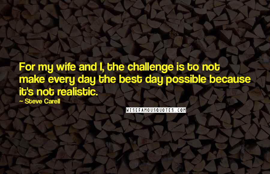 Steve Carell Quotes: For my wife and I, the challenge is to not make every day the best day possible because it's not realistic.