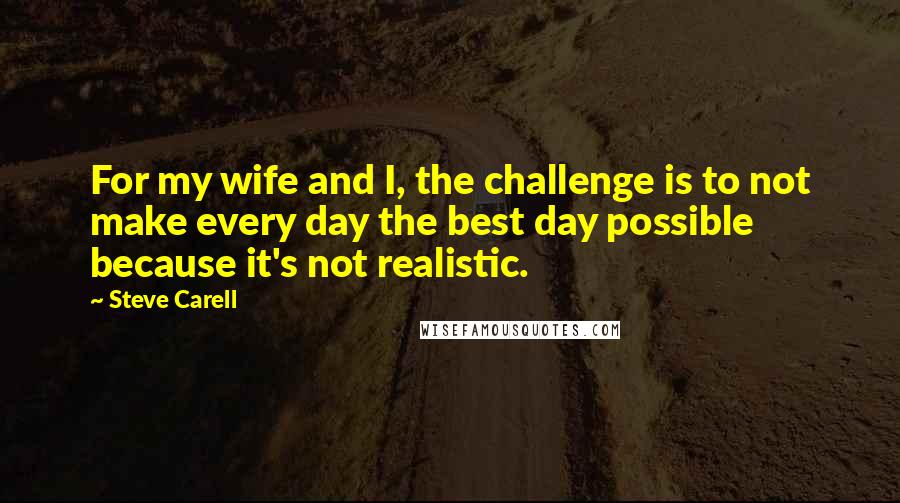 Steve Carell Quotes: For my wife and I, the challenge is to not make every day the best day possible because it's not realistic.