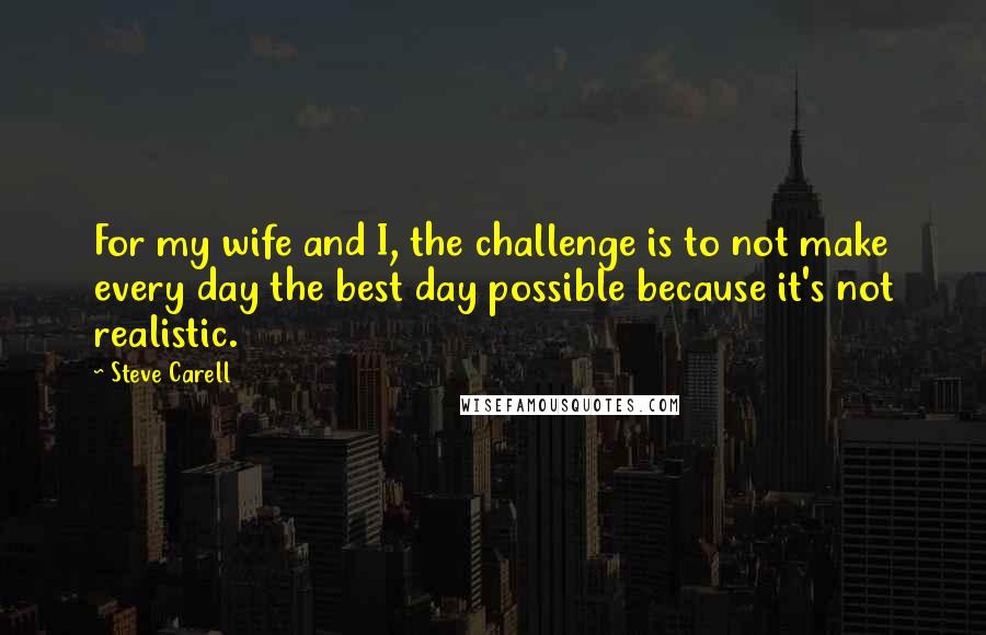 Steve Carell Quotes: For my wife and I, the challenge is to not make every day the best day possible because it's not realistic.