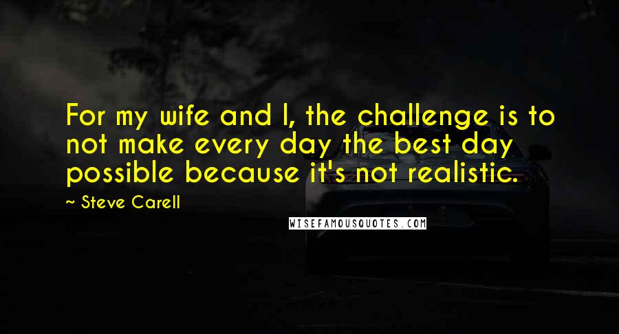 Steve Carell Quotes: For my wife and I, the challenge is to not make every day the best day possible because it's not realistic.