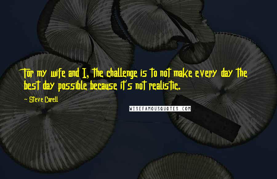 Steve Carell Quotes: For my wife and I, the challenge is to not make every day the best day possible because it's not realistic.