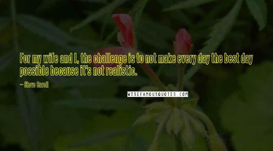 Steve Carell Quotes: For my wife and I, the challenge is to not make every day the best day possible because it's not realistic.