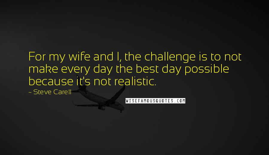 Steve Carell Quotes: For my wife and I, the challenge is to not make every day the best day possible because it's not realistic.