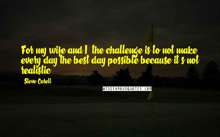 Steve Carell Quotes: For my wife and I, the challenge is to not make every day the best day possible because it's not realistic.