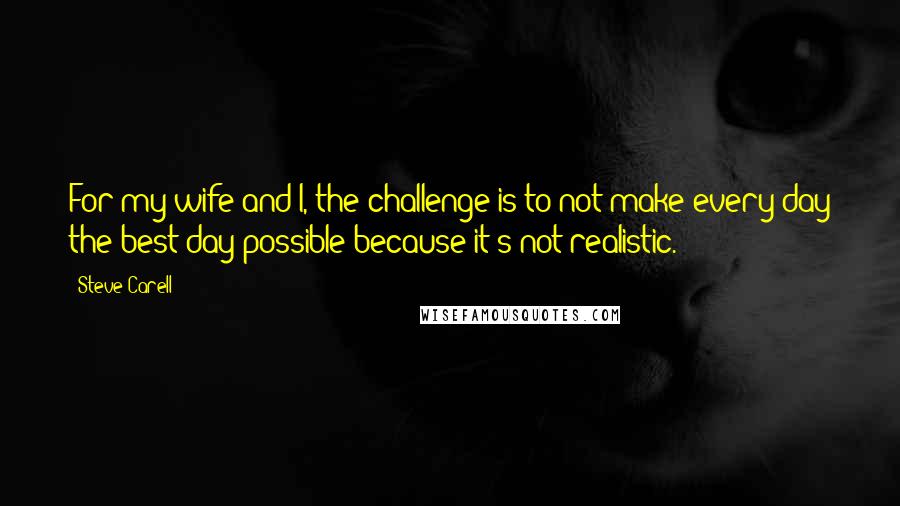 Steve Carell Quotes: For my wife and I, the challenge is to not make every day the best day possible because it's not realistic.