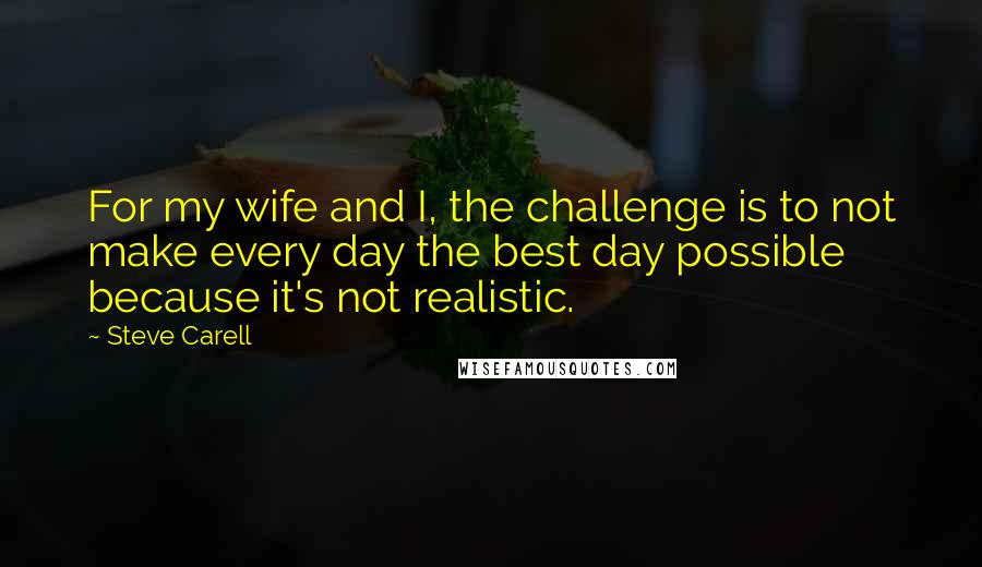Steve Carell Quotes: For my wife and I, the challenge is to not make every day the best day possible because it's not realistic.