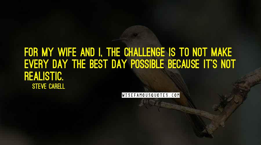 Steve Carell Quotes: For my wife and I, the challenge is to not make every day the best day possible because it's not realistic.