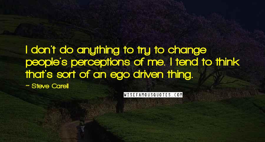 Steve Carell Quotes: I don't do anything to try to change people's perceptions of me. I tend to think that's sort of an ego driven thing.