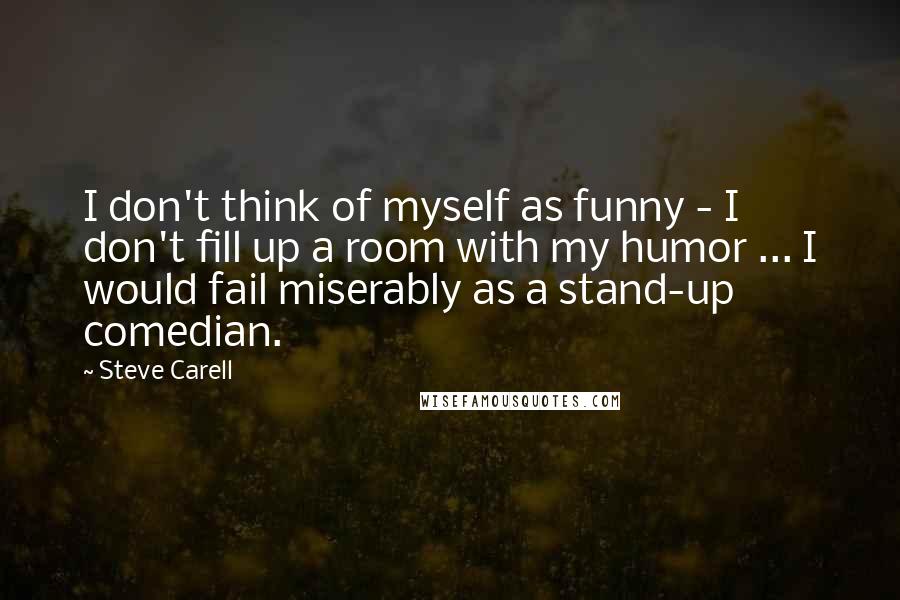 Steve Carell Quotes: I don't think of myself as funny - I don't fill up a room with my humor ... I would fail miserably as a stand-up comedian.