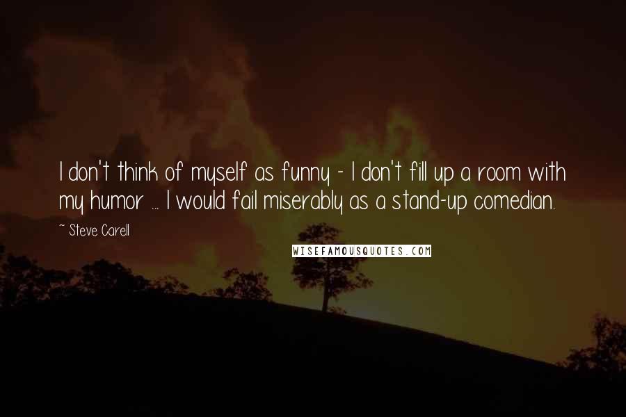 Steve Carell Quotes: I don't think of myself as funny - I don't fill up a room with my humor ... I would fail miserably as a stand-up comedian.