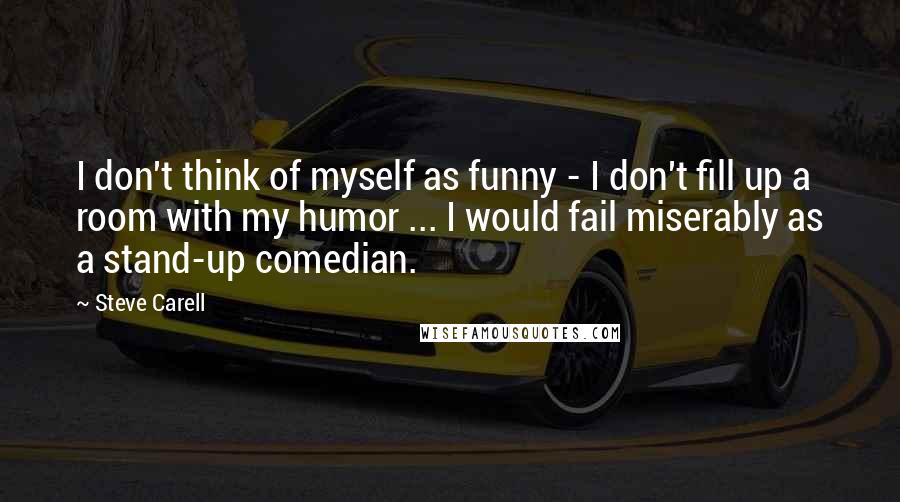 Steve Carell Quotes: I don't think of myself as funny - I don't fill up a room with my humor ... I would fail miserably as a stand-up comedian.