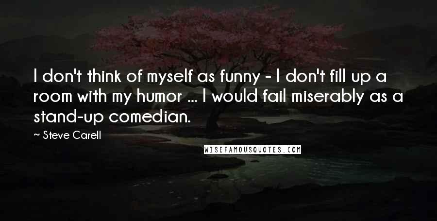 Steve Carell Quotes: I don't think of myself as funny - I don't fill up a room with my humor ... I would fail miserably as a stand-up comedian.