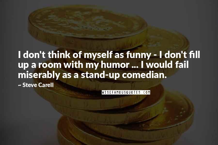 Steve Carell Quotes: I don't think of myself as funny - I don't fill up a room with my humor ... I would fail miserably as a stand-up comedian.